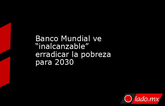 Banco Mundial ve “inalcanzable” erradicar la pobreza para 2030 - Lado.mx