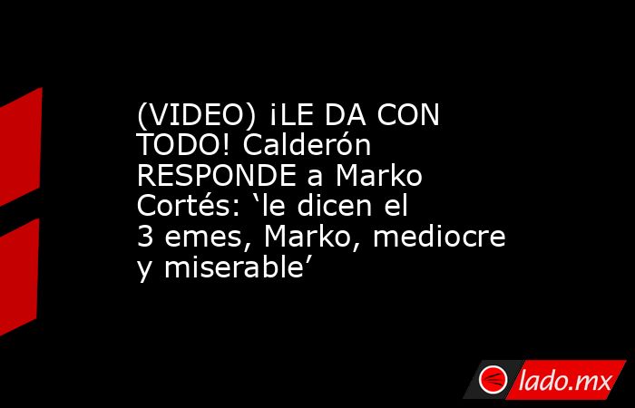 (VIDEO) ¡LE DA CON TODO! Calderón RESPONDE a Marko Cortés: ‘le dicen el 3 emes, Marko, mediocre y miserable’. Noticias en tiempo real