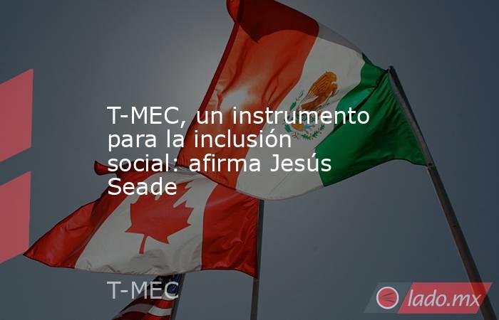T-MEC, un instrumento para la inclusión social: afirma Jesús Seade. Noticias en tiempo real