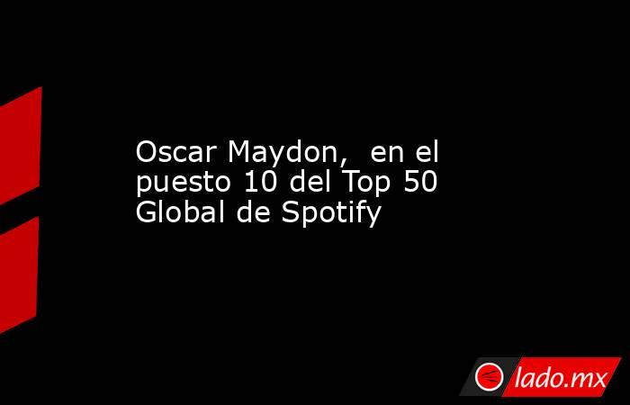 Oscar Maydon,  en el puesto 10 del Top 50 Global de Spotify. Noticias en tiempo real