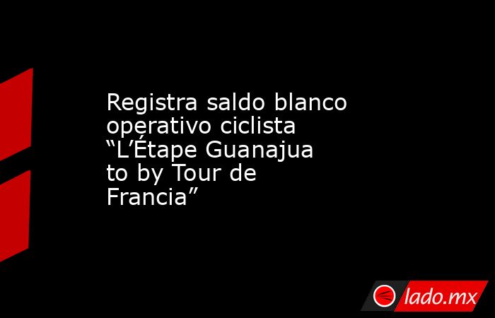 Registra saldo blanco operativo ciclista “L’Étape Guanajuato by Tour de Francia”. Noticias en tiempo real