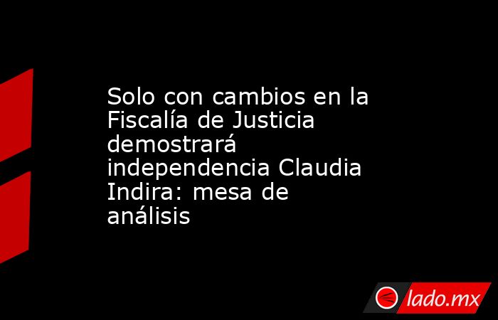 Solo con cambios en la Fiscalía de Justicia demostrará independencia Claudia Indira: mesa de análisis. Noticias en tiempo real