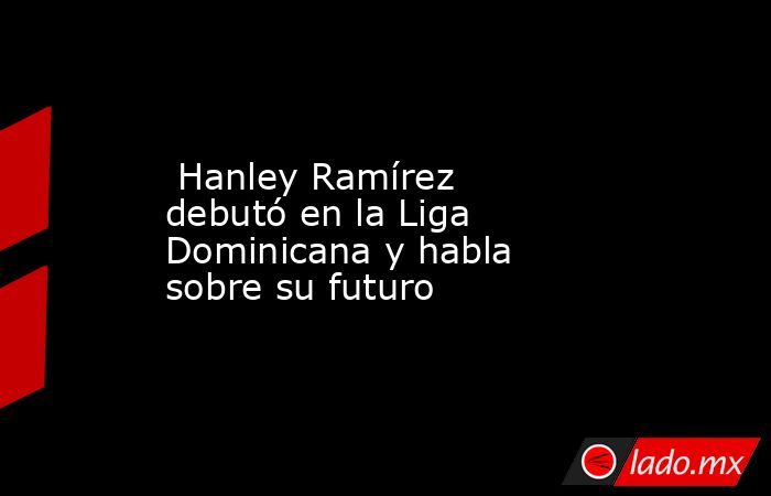  Hanley Ramírez debutó en la Liga Dominicana y habla sobre su futuro. Noticias en tiempo real