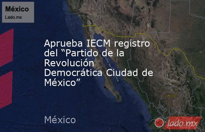 Aprueba IECM registro del “Partido de la Revolución Democrática Ciudad de México”. Noticias en tiempo real