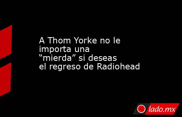 A Thom Yorke no le importa una “mierda” si deseas el regreso de Radiohead. Noticias en tiempo real