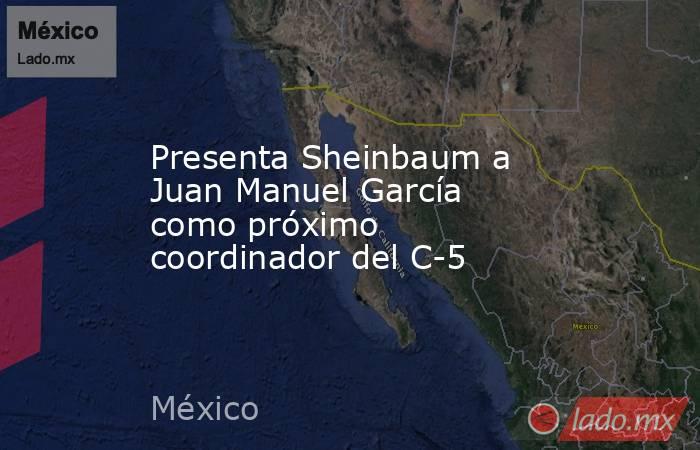 Presenta Sheinbaum a Juan Manuel García como próximo coordinador del C-5. Noticias en tiempo real