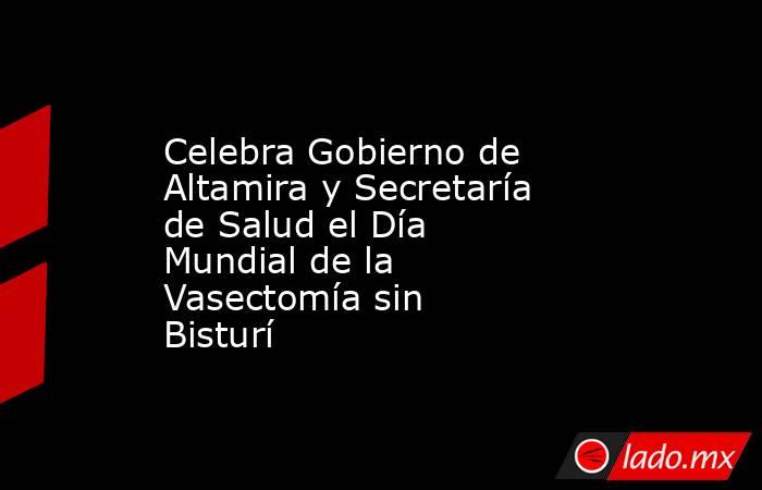 Celebra Gobierno de Altamira y Secretaría de Salud el Día Mundial de la Vasectomía sin Bisturí. Noticias en tiempo real