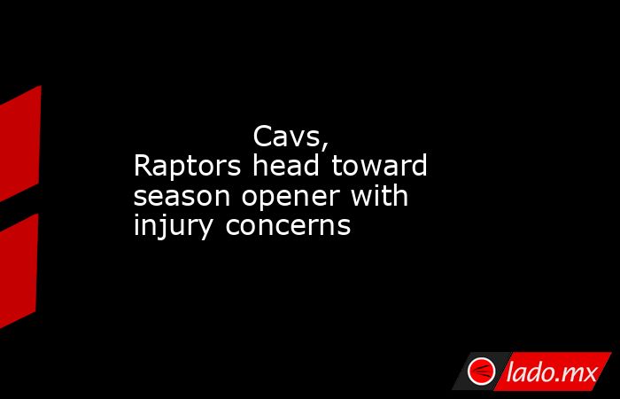             Cavs, Raptors head toward season opener with injury concerns        . Noticias en tiempo real