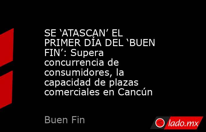 SE ‘ATASCAN’ EL PRIMER DÍA DEL ‘BUEN FIN’: Supera concurrencia de consumidores, la capacidad de plazas comerciales en Cancún. Noticias en tiempo real