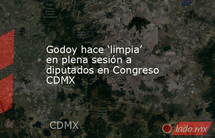 Godoy hace ‘limpia’ en plena sesión a diputados en Congreso CDMX. Noticias en tiempo real