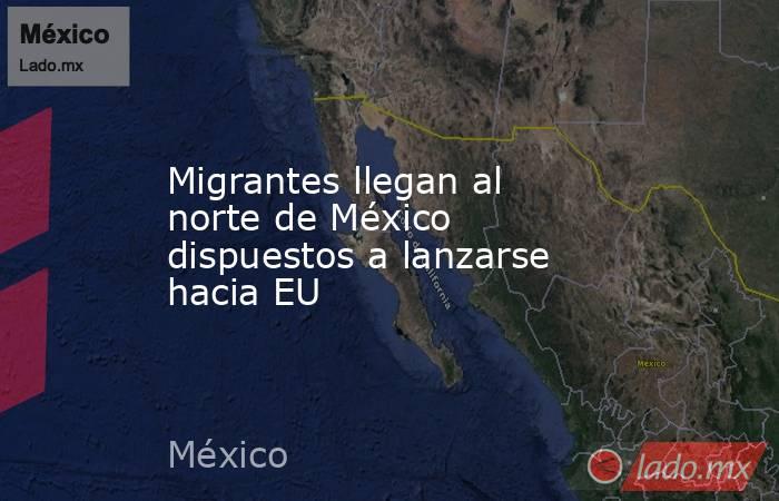 Migrantes llegan al norte de México dispuestos a lanzarse hacia EU. Noticias en tiempo real