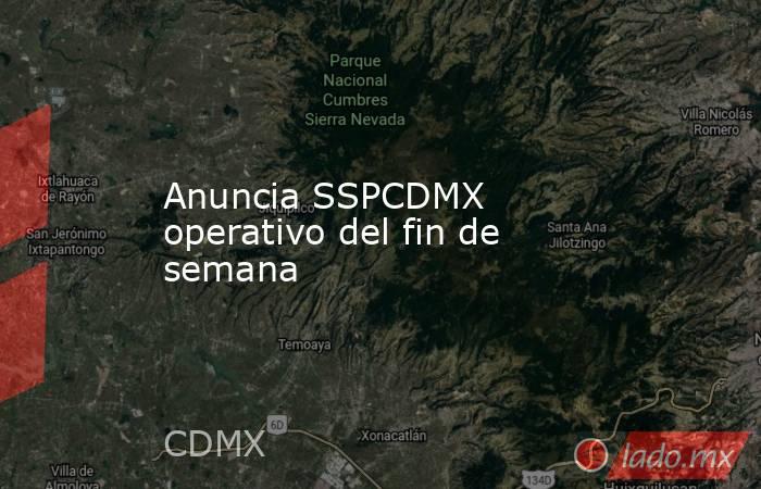Anuncia SSPCDMX operativo del fin de semana. Noticias en tiempo real