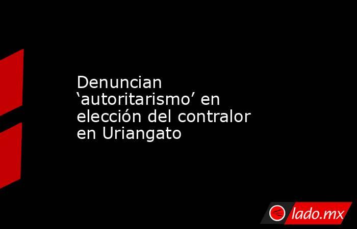 Denuncian ‘autoritarismo’ en elección del contralor en Uriangato. Noticias en tiempo real
