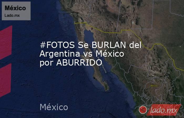 #FOTOS Se BURLAN del Argentina vs México por ABURRIDO
. Noticias en tiempo real