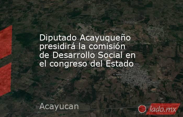 Diputado Acayuqueño presidirá la comisión de Desarrollo Social en el congreso del Estado. Noticias en tiempo real