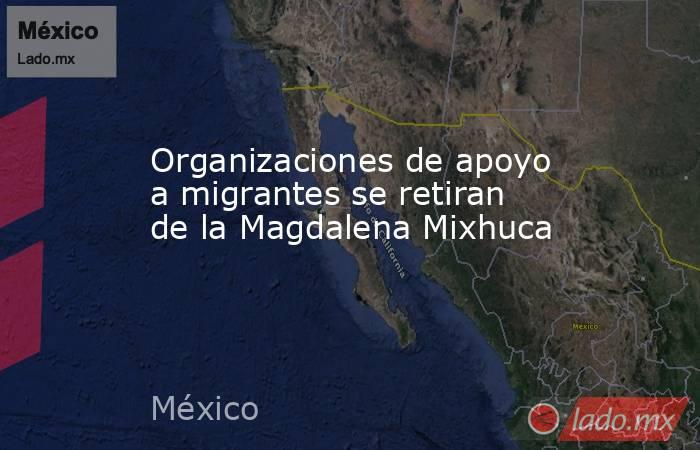 Organizaciones de apoyo a migrantes se retiran de la Magdalena Mixhuca. Noticias en tiempo real