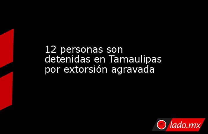 12 personas son detenidas en Tamaulipas por extorsión agravada. Noticias en tiempo real