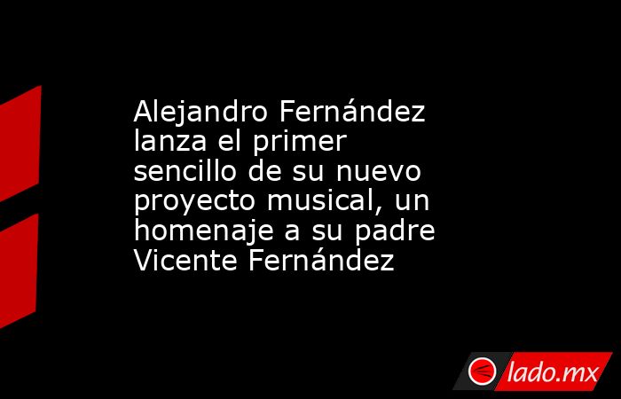 Alejandro Fernández lanza el primer sencillo de su nuevo proyecto musical, un homenaje a su padre Vicente Fernández. Noticias en tiempo real