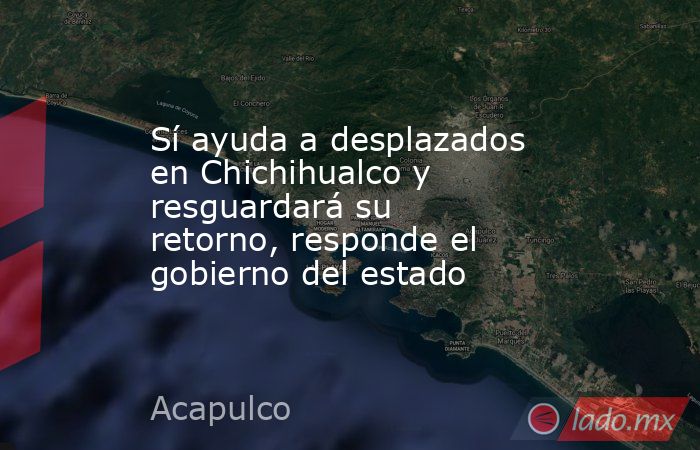 Sí ayuda a desplazados en Chichihualco y resguardará su retorno, responde el gobierno del estado. Noticias en tiempo real