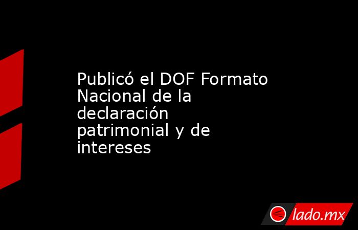 Publicó el DOF Formato Nacional de la declaración patrimonial y de intereses. Noticias en tiempo real