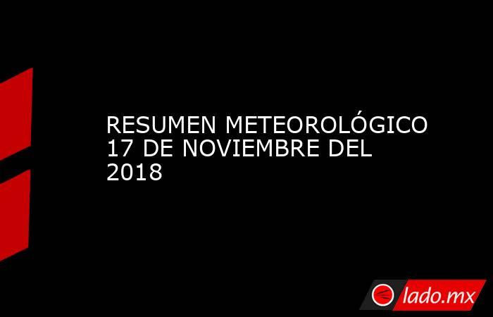 RESUMEN METEOROLÓGICO 17 DE NOVIEMBRE DEL 2018. Noticias en tiempo real