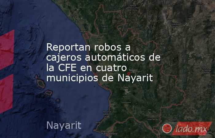 Reportan robos a cajeros automáticos de la CFE en cuatro municipios de Nayarit. Noticias en tiempo real