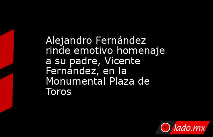 Alejandro Fernández rinde emotivo homenaje a su padre, Vicente Fernández, en la Monumental Plaza de Toros. Noticias en tiempo real