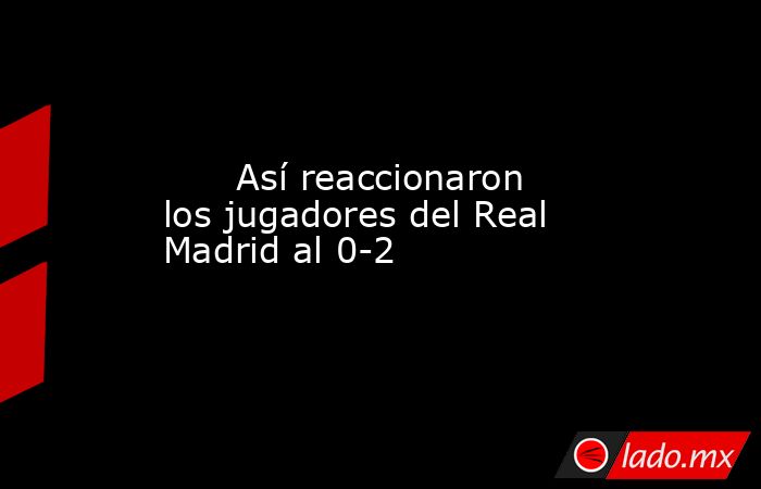                               Así reaccionaron los jugadores del Real Madrid al 0-2                          . Noticias en tiempo real