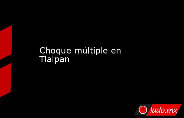 Choque múltiple en Tlalpan. Noticias en tiempo real