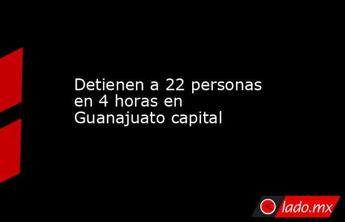 Detienen a 22 personas en 4 horas en Guanajuato capital. Noticias en tiempo real