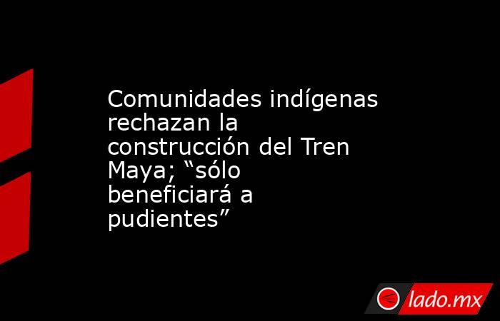 Comunidades indígenas rechazan la construcción del Tren Maya; “sólo beneficiará a pudientes”. Noticias en tiempo real