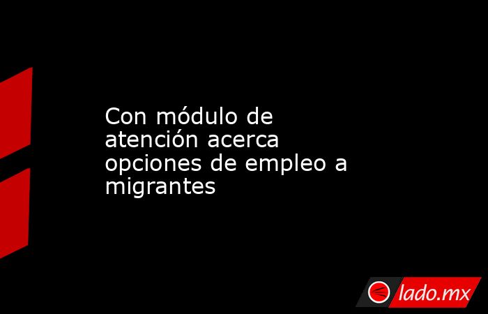 Con módulo de atención acerca opciones de empleo a migrantes. Noticias en tiempo real