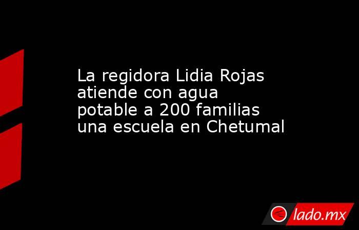 La regidora Lidia Rojas atiende con agua potable a 200 familias una escuela en Chetumal. Noticias en tiempo real