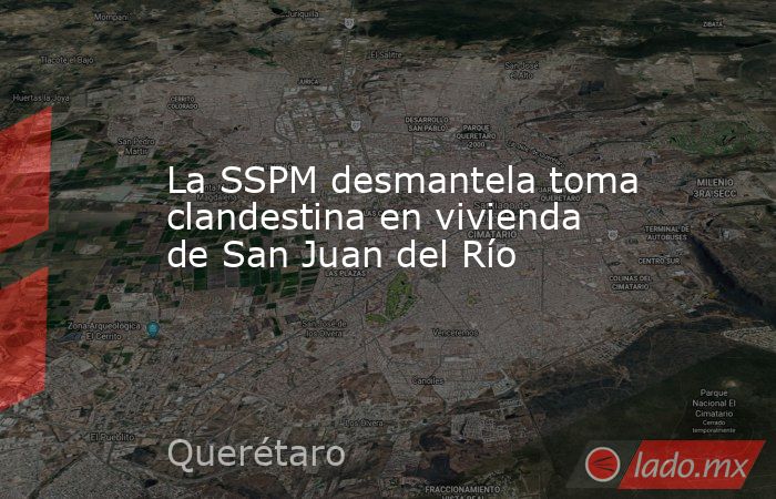 La SSPM desmantela toma clandestina en vivienda de San Juan del Río. Noticias en tiempo real
