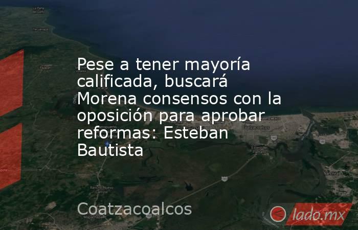 Pese a tener mayoría calificada, buscará Morena consensos con la oposición para aprobar reformas: Esteban Bautista. Noticias en tiempo real