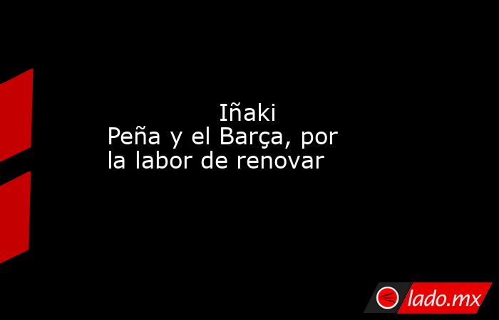               Iñaki Peña y el Barça, por la labor de renovar          . Noticias en tiempo real