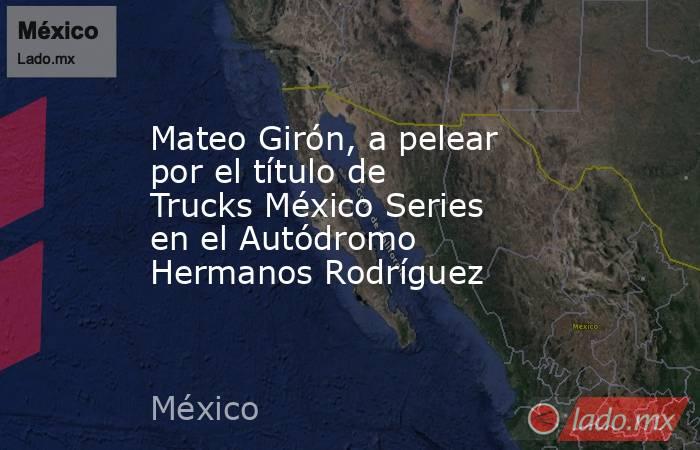 Mateo Girón, a pelear por el título de Trucks México Series en el Autódromo Hermanos Rodríguez. Noticias en tiempo real