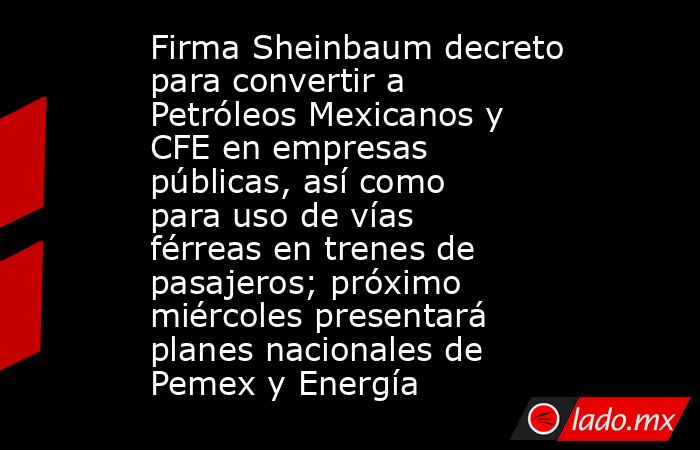 Firma Sheinbaum decreto para convertir a Petróleos Mexicanos y CFE en empresas públicas, así como para uso de vías férreas en trenes de pasajeros; próximo miércoles presentará planes nacionales de Pemex y Energía. Noticias en tiempo real