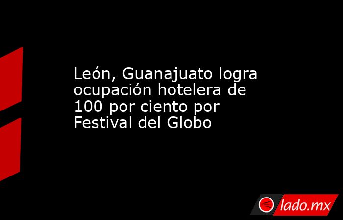 León, Guanajuato logra ocupación hotelera de 100 por ciento por Festival del Globo. Noticias en tiempo real