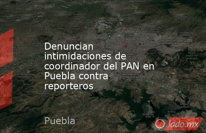 Denuncian intimidaciones de coordinador del PAN en Puebla contra reporteros. Noticias en tiempo real