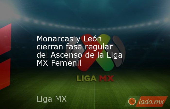 Monarcas y León cierran fase regular del Ascenso de la Liga MX Femenil. Noticias en tiempo real