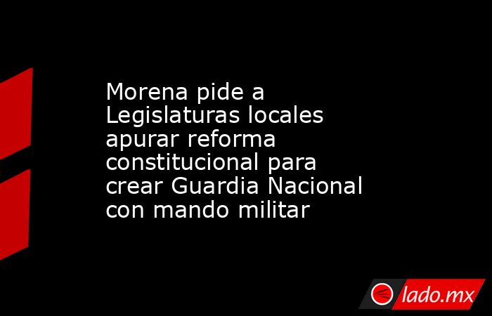 Morena pide a Legislaturas locales apurar reforma constitucional para crear Guardia Nacional con mando militar. Noticias en tiempo real