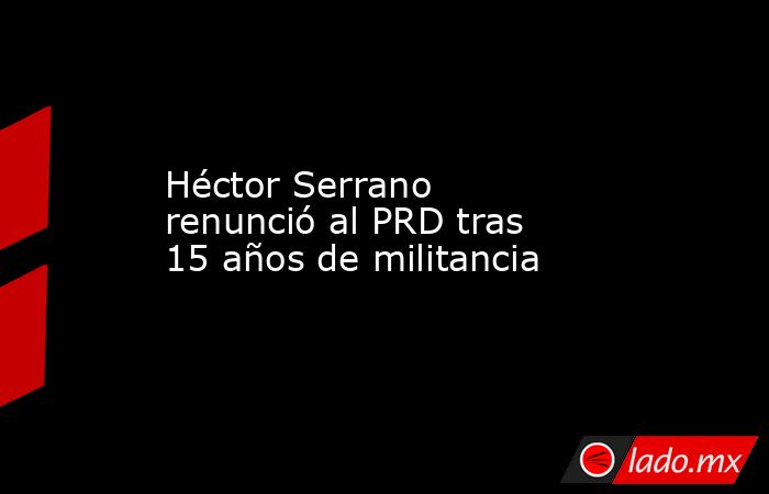 Héctor Serrano renunció al PRD tras 15 años de militancia. Noticias en tiempo real