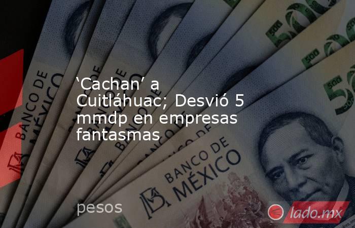 ‘Cachan’ a Cuitláhuac; Desvió 5 mmdp en empresas fantasmas. Noticias en tiempo real