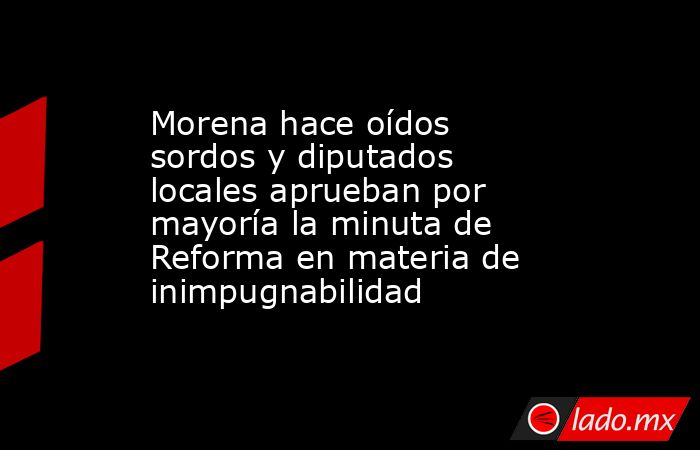 Morena hace oídos sordos y diputados locales aprueban por mayoría la minuta de Reforma en materia de inimpugnabilidad. Noticias en tiempo real