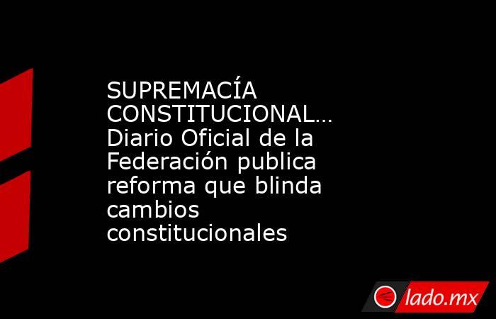 SUPREMACÍA CONSTITUCIONAL… Diario Oficial de la Federación publica reforma que blinda cambios constitucionales. Noticias en tiempo real