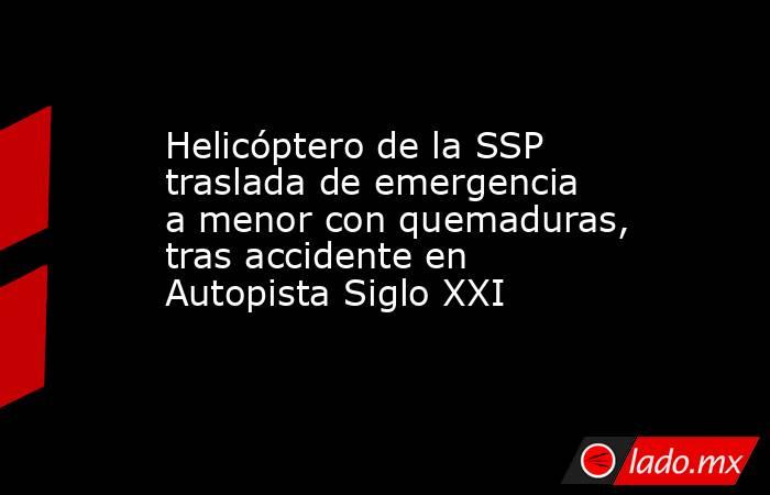 Helicóptero de la SSP traslada de emergencia a menor con quemaduras, tras accidente en Autopista Siglo XXI. Noticias en tiempo real