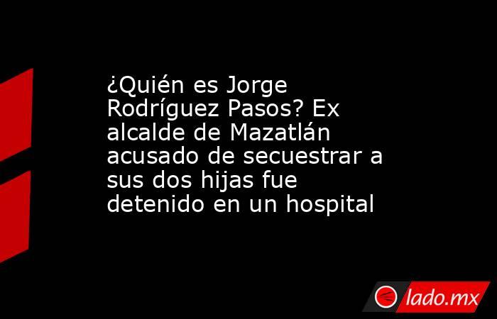 ¿Quién es Jorge Rodríguez Pasos? Ex alcalde de Mazatlán acusado de secuestrar a sus dos hijas fue detenido en un hospital. Noticias en tiempo real