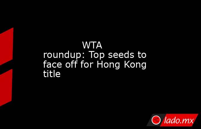             WTA roundup: Top seeds to face off for Hong Kong title        . Noticias en tiempo real