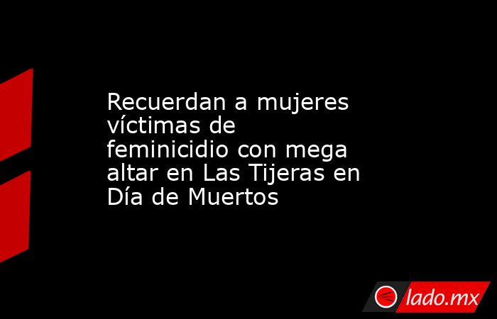 Recuerdan a mujeres víctimas de feminicidio con mega altar en Las Tijeras en Día de Muertos. Noticias en tiempo real